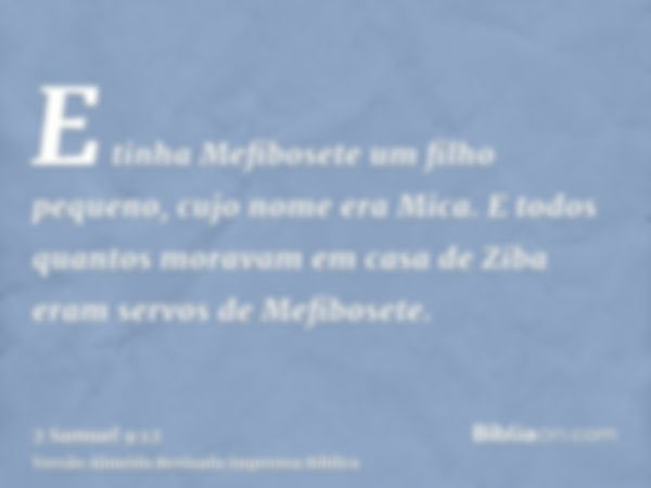 E tinha Mefibosete um filho pequeno, cujo nome era Mica. E todos quantos moravam em casa de Ziba eram servos de Mefibosete.