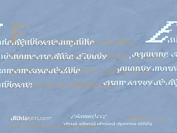 E tinha Mefibosete um filho pequeno, cujo nome era Mica. E todos quantos moravam em casa de Ziba eram servos de Mefibosete.