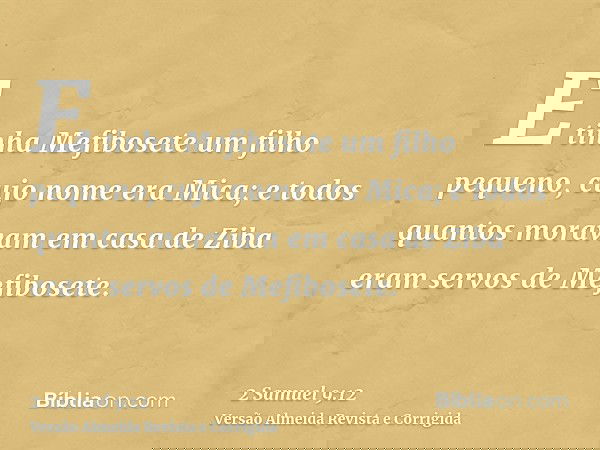 E tinha Mefibosete um filho pequeno, cujo nome era Mica; e todos quantos moravam em casa de Ziba eram servos de Mefibosete.