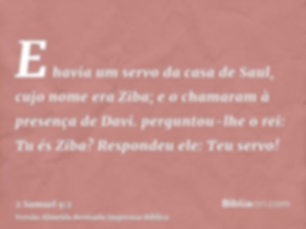 E havia um servo da casa de Saul, cujo nome era Ziba; e o chamaram à presença de Davi. perguntou-lhe o rei: Tu és Ziba? Respondeu ele: Teu servo!