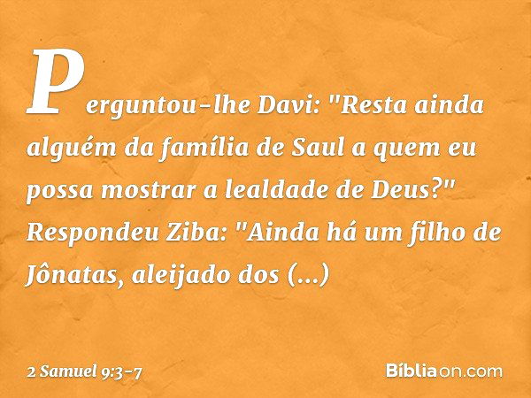 Perguntou-lhe Davi: "Resta ainda alguém da família de Saul a quem eu possa mos­trar a lealdade de Deus?"
Respondeu Ziba: "Ainda há um filho de Jônatas, aleijado