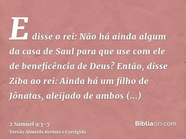 E disse o rei: Não há ainda algum da casa de Saul para que use com ele de beneficência de Deus? Então, disse Ziba ao rei: Ainda há um filho de Jônatas, aleijado