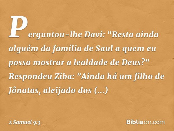 Perguntou-lhe Davi: "Resta ainda alguém da família de Saul a quem eu possa mos­trar a lealdade de Deus?"
Respondeu Ziba: "Ainda há um filho de Jônatas, aleijado