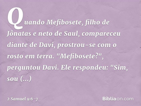 Quando Mefibosete, filho de Jônatas e neto de Saul, compareceu diante de Davi, prostrou-se com o rosto em terra.
"Mefibosete?", perguntou Davi.
Ele respondeu: "