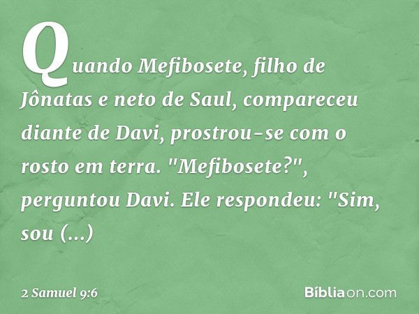 Quando Mefibosete, filho de Jônatas e neto de Saul, compareceu diante de Davi, prostrou-se com o rosto em terra.
"Mefibosete?", perguntou Davi.
Ele respondeu: "