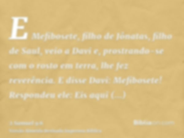 E Mefibosete, filho de Jônatas, filho de Saul, veio a Davi e, prostrando-se com o rosto em terra, lhe fez reverência. E disse Davi: Mefibosete! Respondeu ele: E