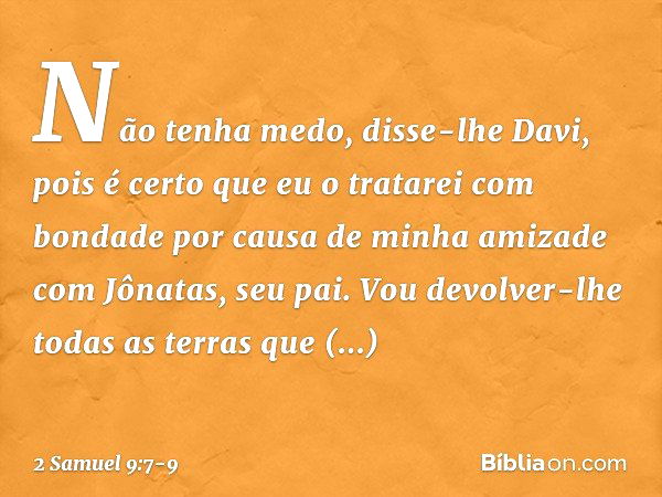 "Não tenha medo", disse-lhe Davi, "pois é certo que eu o tratarei com bondade por causa de minha amizade com Jônatas, seu pai. Vou devolver-lhe todas as terras 