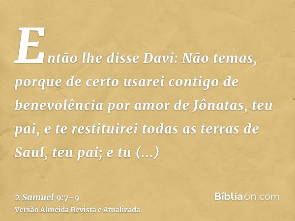 Então lhe disse Davi: Não temas, porque de certo usarei contigo de benevolência por amor de Jônatas, teu pai, e te restituirei todas as terras de Saul, teu pai;