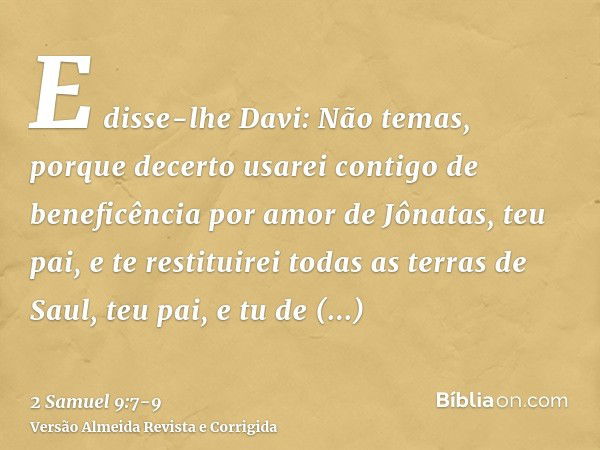 E disse-lhe Davi: Não temas, porque decerto usarei contigo de beneficência por amor de Jônatas, teu pai, e te restituirei todas as terras de Saul, teu pai, e tu