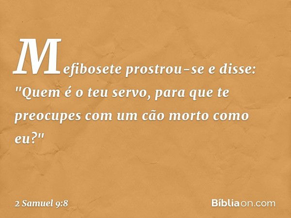 Mefibosete prostrou-se e disse: "Quem é o teu servo, para que te preocupes com um cão morto como eu?" -- 2 Samuel 9:8