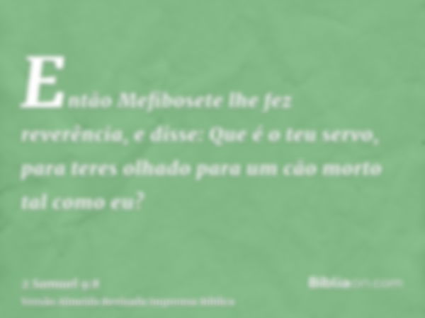 Então Mefibosete lhe fez reverência, e disse: Que é o teu servo, para teres olhado para um cão morto tal como eu?