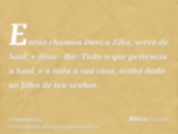 Então chamou Davi a Ziba, servo de Saul, e disse-lhe: Tudo o que pertencia a Saul, e a toda a sua casa, tenho dado ao filho de teu senhor.