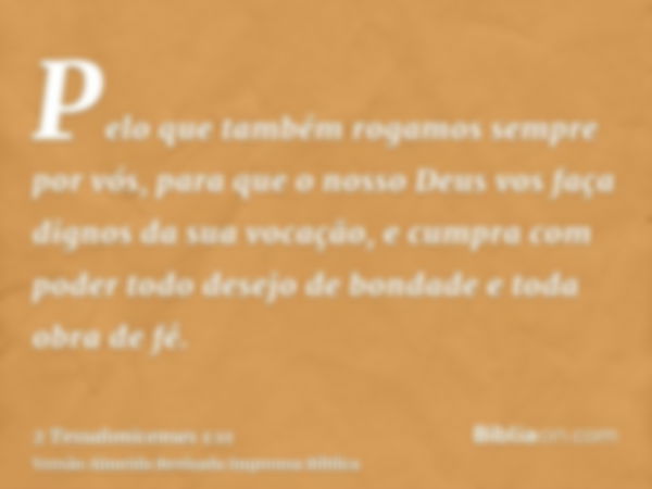 Pelo que também rogamos sempre por vós, para que o nosso Deus vos faça dignos da sua vocação, e cumpra com poder todo desejo de bondade e toda obra de fé.