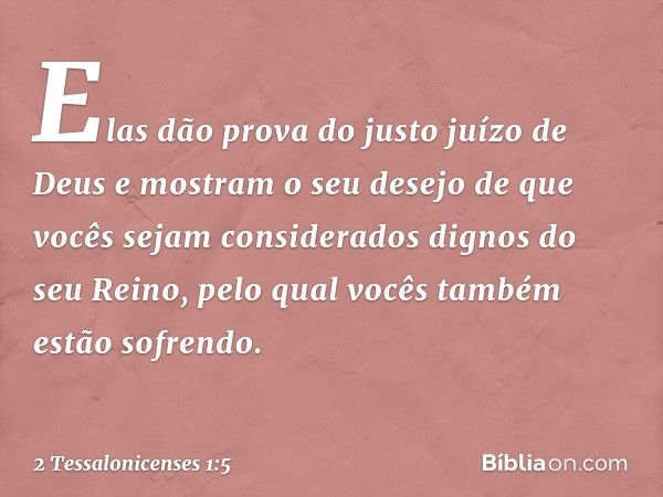 Elas dão prova do justo juízo de Deus e mostram o seu desejo de que vocês sejam considerados dignos do seu Reino, pelo qual vocês também estão sofrendo. -- 2 Te