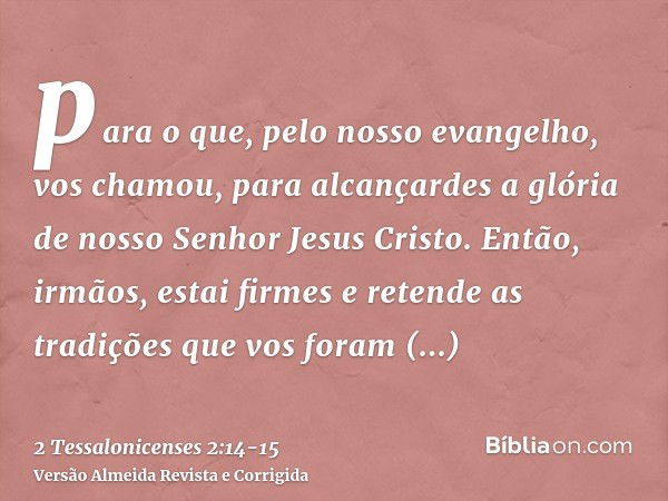 para o que, pelo nosso evangelho, vos chamou, para alcançardes a glória de nosso Senhor Jesus Cristo.Então, irmãos, estai firmes e retende as tradições que vos 