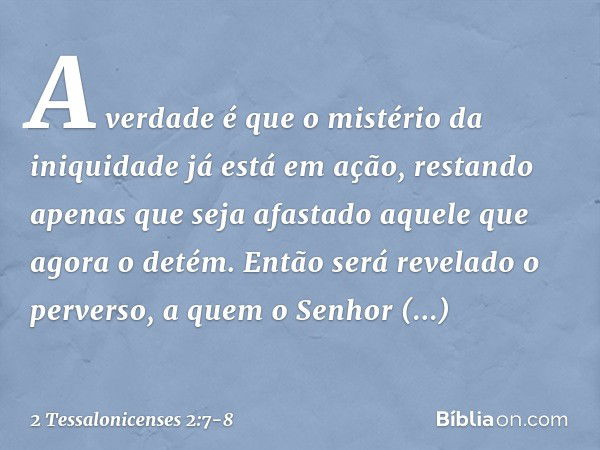 A verdade é que o mistério da iniquidade já está em ação, restando apenas que seja afastado aquele que agora o detém. Então será revelado o perverso, a quem o S