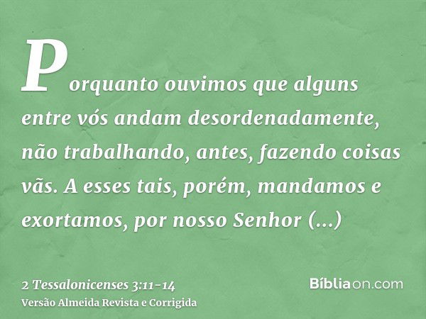 Porquanto ouvimos que alguns entre vós andam desordenadamente, não trabalhando, antes, fazendo coisas vãs.A esses tais, porém, mandamos e exortamos, por nosso S