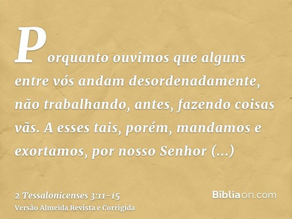 Porquanto ouvimos que alguns entre vós andam desordenadamente, não trabalhando, antes, fazendo coisas vãs.A esses tais, porém, mandamos e exortamos, por nosso S