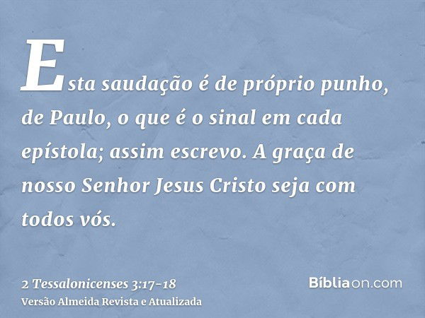 Esta saudação é de próprio punho, de Paulo, o que é o sinal em cada epístola; assim escrevo.A graça de nosso Senhor Jesus Cristo seja com todos vós.