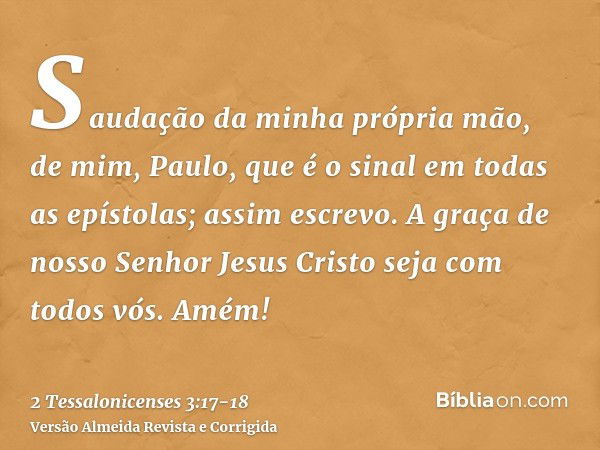 Saudação da minha própria mão, de mim, Paulo, que é o sinal em todas as epístolas; assim escrevo.A graça de nosso Senhor Jesus Cristo seja com todos vós. Amém!