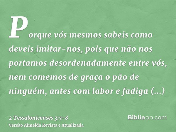 Porque vós mesmos sabeis como deveis imitar-nos, pois que não nos portamos desordenadamente entre vós,nem comemos de graça o pão de ninguém, antes com labor e f