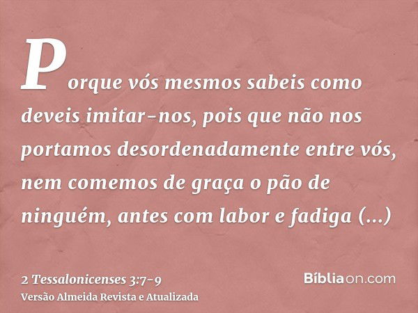 Porque vós mesmos sabeis como deveis imitar-nos, pois que não nos portamos desordenadamente entre vós,nem comemos de graça o pão de ninguém, antes com labor e f