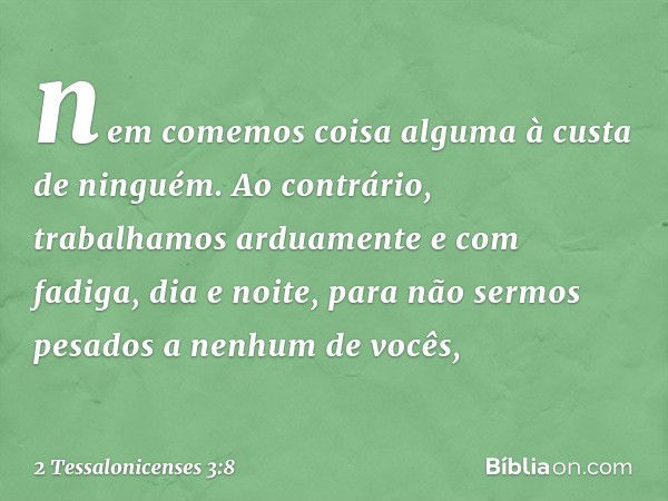 nem comemos coisa alguma à custa de ninguém. Ao contrário, trabalhamos arduamente e com fadiga, dia e noite, para não sermos pesados a nenhum de vocês, -- 2 Tes