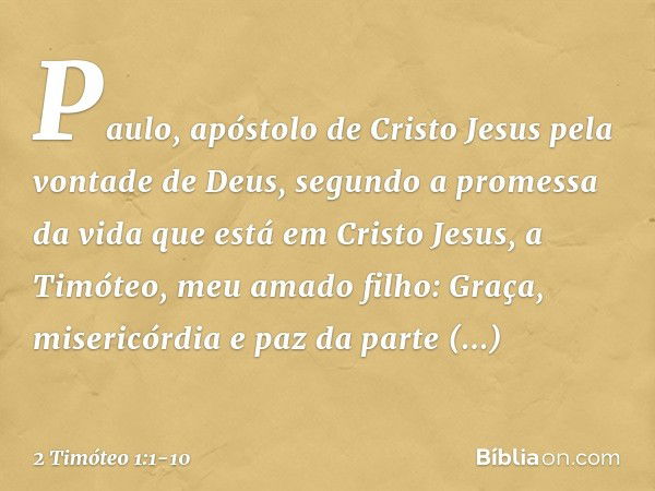 Paulo, apóstolo de Cristo Jesus pela vontade de Deus, segundo a promessa da vida que está em Cristo Jesus, a Timóteo, meu amado filho:
Graça, misericórdia e paz