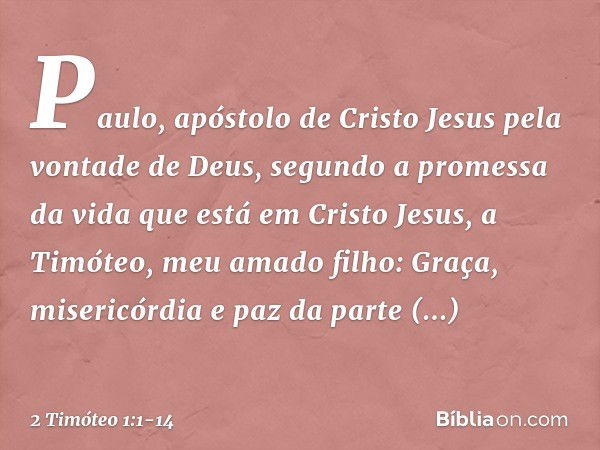 Paulo, apóstolo de Cristo Jesus pela vontade de Deus, segundo a promessa da vida que está em Cristo Jesus, a Timóteo, meu amado filho:
Graça, misericórdia e paz