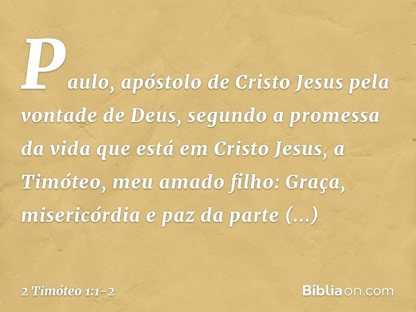 Paulo, apóstolo de Cristo Jesus pela vontade de Deus, segundo a promessa da vida que está em Cristo Jesus, a Timóteo, meu amado filho:
Graça, misericórdia e paz