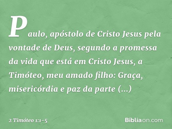 Paulo, apóstolo de Cristo Jesus pela vontade de Deus, segundo a promessa da vida que está em Cristo Jesus, a Timóteo, meu amado filho:
Graça, misericórdia e paz