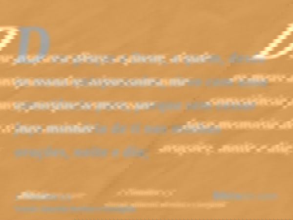 Dou graças a Deus, a quem, desde os meus antepassados, sirvo com uma consciência pura, porque sem cessar faço memória de ti nas minhas orações, noite e dia;