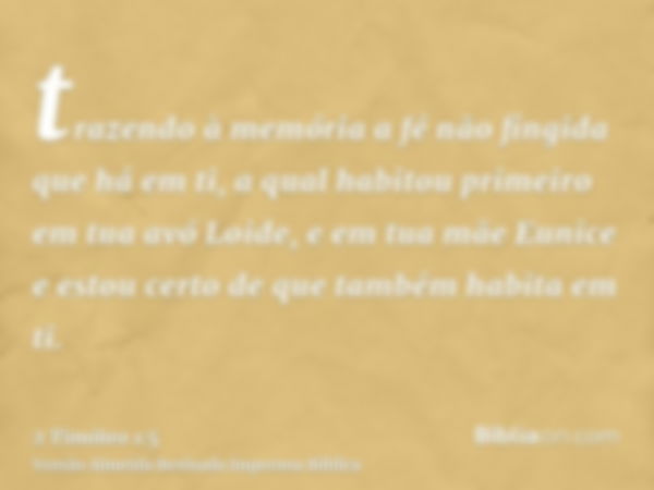 trazendo à memória a fé não fingida que há em ti, a qual habitou primeiro em tua avó Loide, e em tua mãe Eunice e estou certo de que também habita em ti.