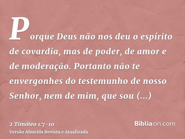 Porque Deus não nos deu o espírito de covardia, mas de poder, de amor e de moderação.Portanto não te envergonhes do testemunho de nosso Senhor, nem de mim, que 