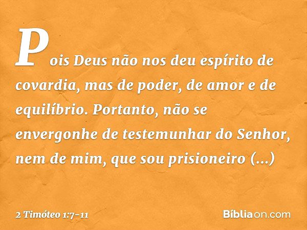 Pois Deus não nos deu espírito de covardia, mas de poder, de amor e de equilíbrio. Portanto, não se envergonhe de testemunhar do Senhor, nem de mim, que sou pri