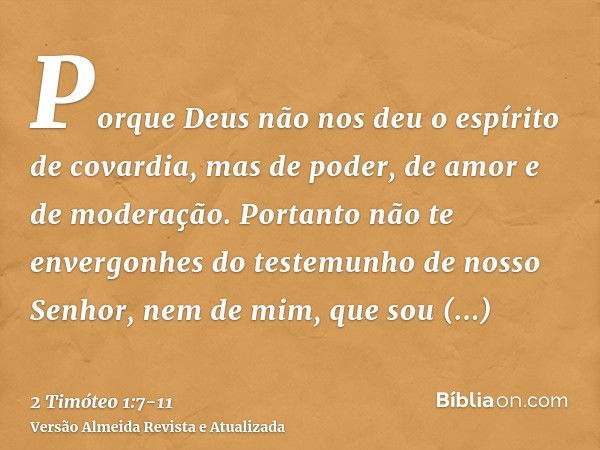 Porque Deus não nos deu o espírito de covardia, mas de poder, de amor e de moderação.Portanto não te envergonhes do testemunho de nosso Senhor, nem de mim, que 