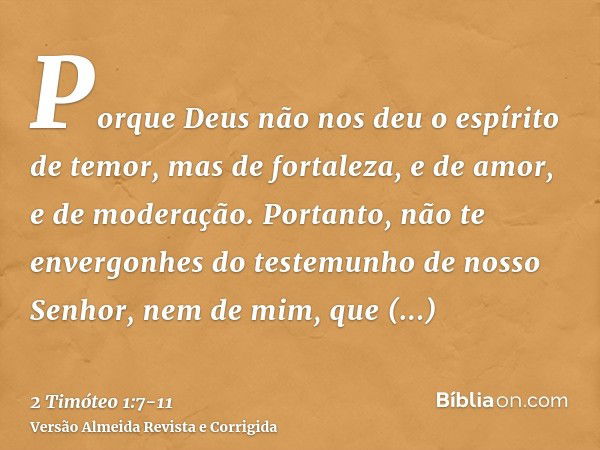 Porque Deus não nos deu o espírito de temor, mas de fortaleza, e de amor, e de moderação.Portanto, não te envergonhes do testemunho de nosso Senhor, nem de mim,