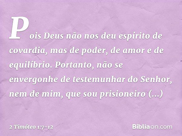 Pois Deus não nos deu espírito de covardia, mas de poder, de amor e de equilíbrio. Portanto, não se envergonhe de testemunhar do Senhor, nem de mim, que sou pri