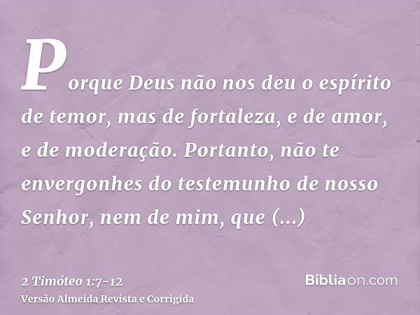 Porque Deus não nos deu o espírito de temor, mas de fortaleza, e de amor, e de moderação.Portanto, não te envergonhes do testemunho de nosso Senhor, nem de mim,