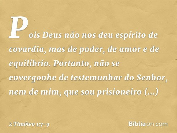 Pois Deus não nos deu espírito de covardia, mas de poder, de amor e de equilíbrio. Portanto, não se envergonhe de testemunhar do Senhor, nem de mim, que sou pri