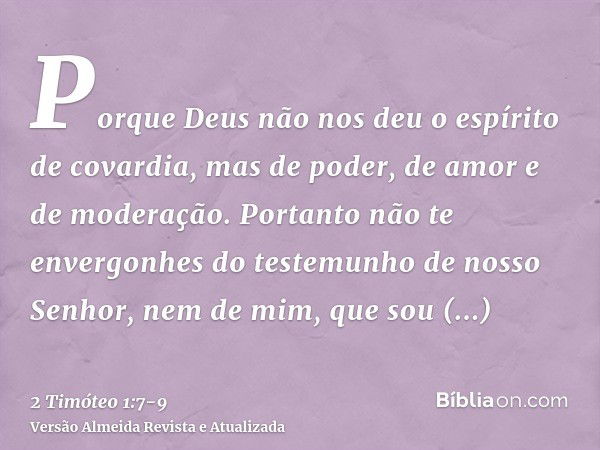 Porque Deus não nos deu o espírito de covardia, mas de poder, de amor e de moderação.Portanto não te envergonhes do testemunho de nosso Senhor, nem de mim, que 