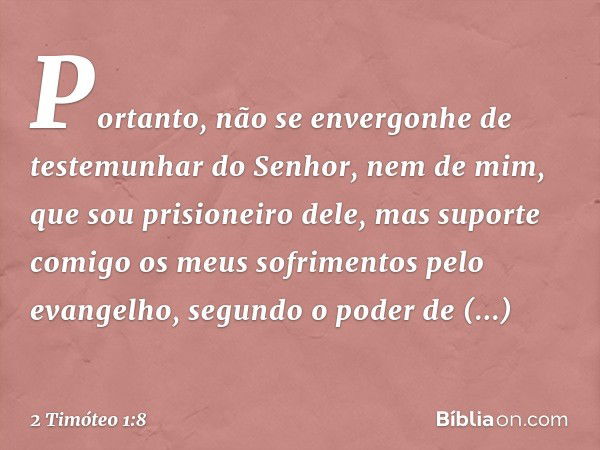 Portanto, não se envergonhe de testemunhar do Senhor, nem de mim, que sou prisioneiro dele, mas suporte comigo os meus sofrimentos pelo evangelho, segundo o pod