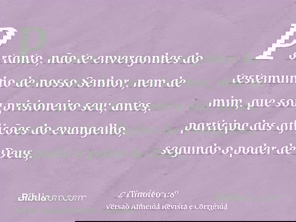 Portanto, não te envergonhes do testemunho de nosso Senhor, nem de mim, que sou prisioneiro seu; antes, participa das aflições do evangelho, segundo o poder de 