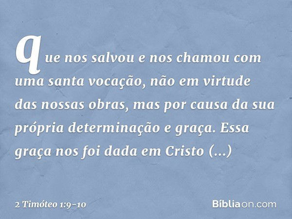 que nos salvou e nos chamou com uma santa vocação, não em virtude das nossas obras, mas por causa da sua própria determinação e graça. Essa graça nos foi dada e