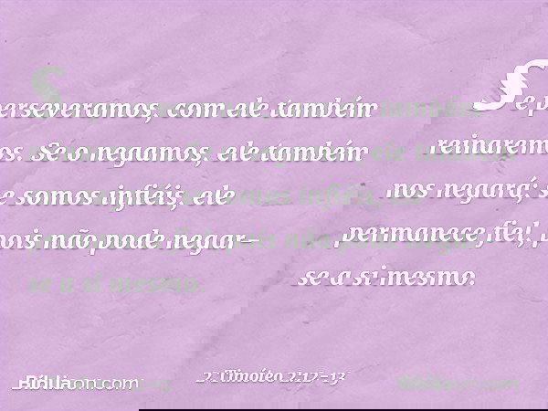 se perseveramos,
com ele também reinaremos.
Se o negamos,
ele também nos negará; se somos infiéis,
ele permanece fiel,
pois não pode negar-se
a si mesmo. -- 2 T