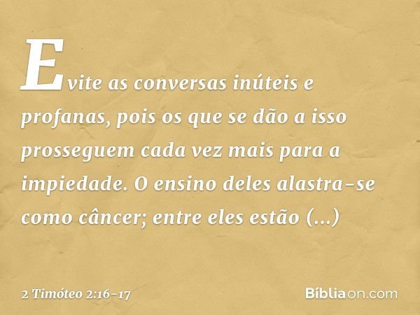 Evite as conversas inúteis e profanas, pois os que se dão a isso prosseguem cada vez mais para a impiedade. O ensino deles alastra-se como câncer; entre eles es