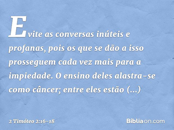 Evite as conversas inúteis e profanas, pois os que se dão a isso prosseguem cada vez mais para a impiedade. O ensino deles alastra-se como câncer; entre eles es