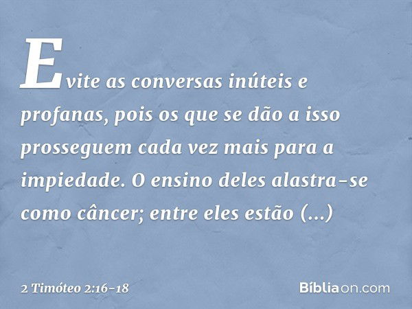 Evite as conversas inúteis e profanas, pois os que se dão a isso prosseguem cada vez mais para a impiedade. O ensino deles alastra-se como câncer; entre eles es