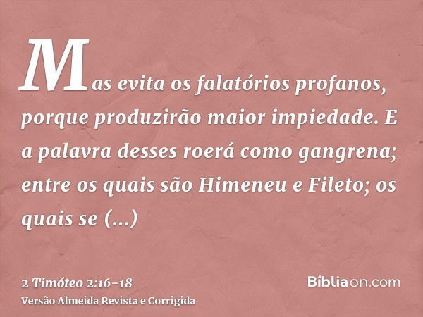 Mas evita os falatórios profanos, porque produzirão maior impiedade.E a palavra desses roerá como gangrena; entre os quais são Himeneu e Fileto;os quais se desv