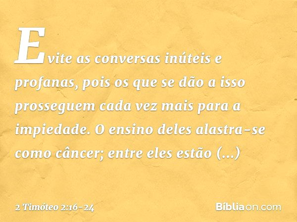 Evite as conversas inúteis e profanas, pois os que se dão a isso prosseguem cada vez mais para a impiedade. O ensino deles alastra-se como câncer; entre eles es